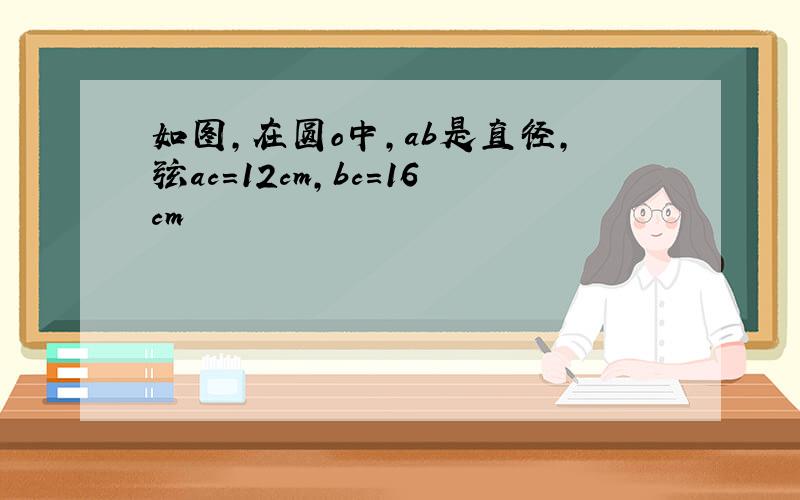 如图,在圆o中,ab是直径,弦ac=12cm,bc=16cm