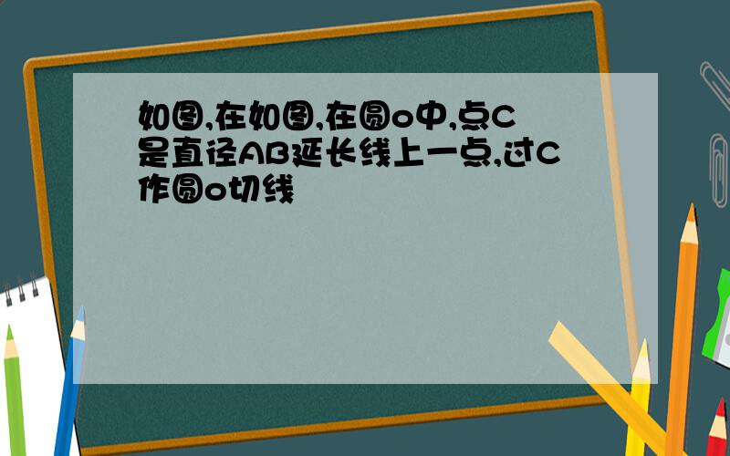 如图,在如图,在圆o中,点C是直径AB延长线上一点,过C作圆o切线