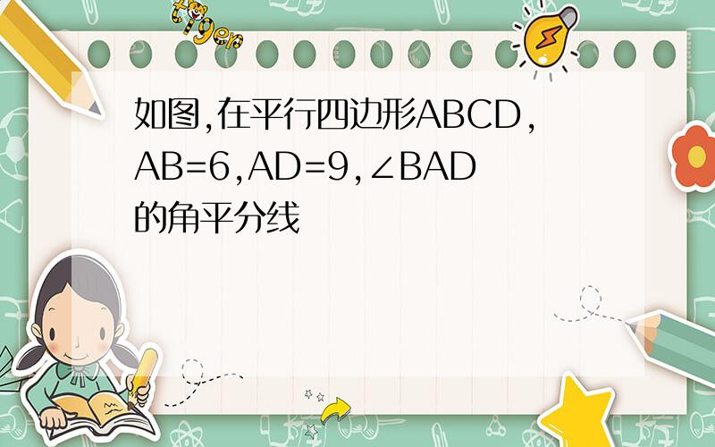 如图,在平行四边形ABCD,AB=6,AD=9,∠BAD的角平分线