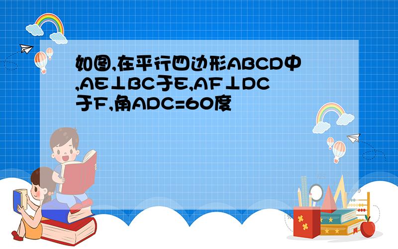 如图,在平行四边形ABCD中,AE⊥BC于E,AF⊥DC于F,角ADC=60度