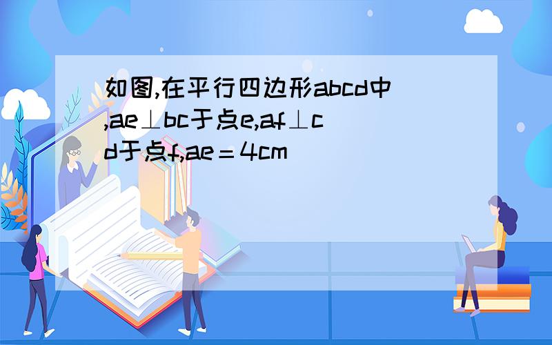 如图,在平行四边形abcd中,ae⊥bc于点e,af⊥cd于点f,ae＝4cm