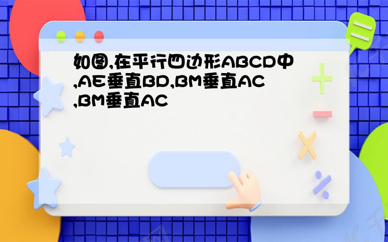 如图,在平行四边形ABCD中,AE垂直BD,BM垂直AC,BM垂直AC