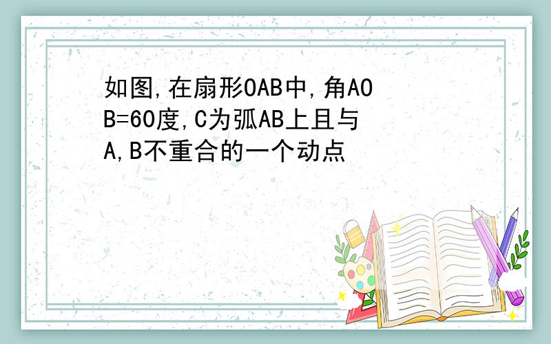 如图,在扇形OAB中,角AOB=60度,C为弧AB上且与A,B不重合的一个动点