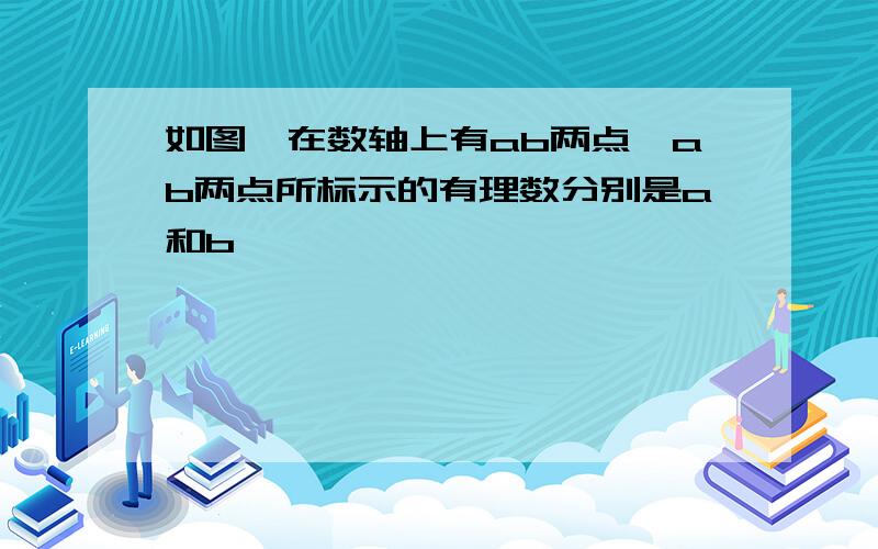 如图,在数轴上有ab两点,ab两点所标示的有理数分别是a和b