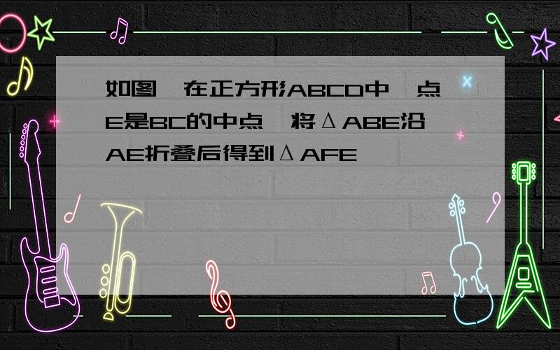 如图,在正方形ABCD中,点E是BC的中点,将ΔABE沿AE折叠后得到ΔAFE