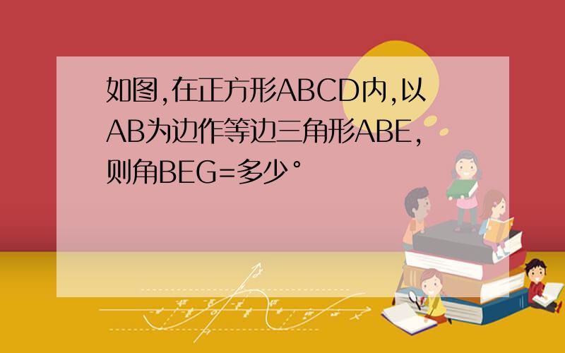 如图,在正方形ABCD内,以AB为边作等边三角形ABE,则角BEG=多少°