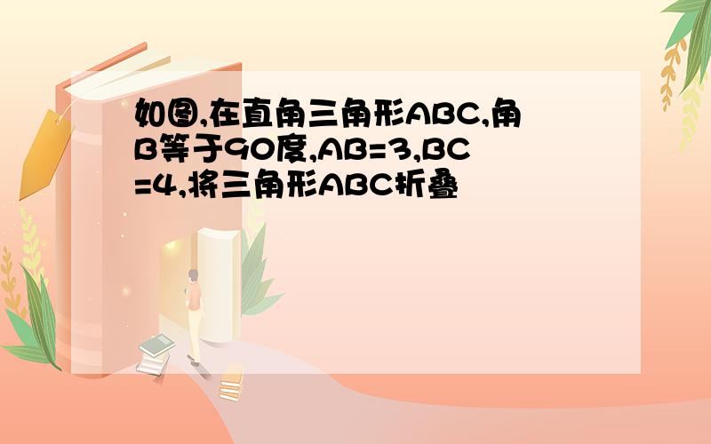 如图,在直角三角形ABC,角B等于90度,AB=3,BC=4,将三角形ABC折叠