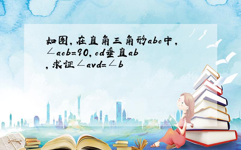 如图,在直角三角形abc中,∠acb=90,cd垂直ab,求证∠avd=∠b