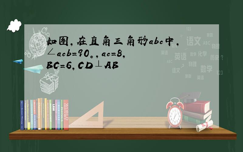 如图,在直角三角形abc中,∠acb=90°,ac=8,BC=6,CD⊥AB