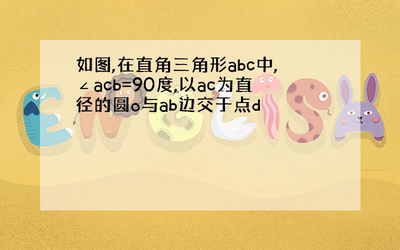 如图,在直角三角形abc中,∠acb=90度,以ac为直径的圆o与ab边交于点d