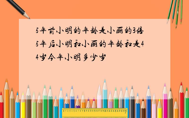 5年前小明的年龄是小丽的3倍5年后小明和小丽的年龄和是44岁今年小明多少岁