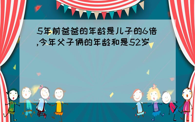 5年前爸爸的年龄是儿子的6倍,今年父子俩的年龄和是52岁