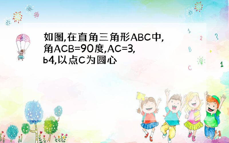 如图,在直角三角形ABC中,角ACB=90度,AC=3,b4,以点C为圆心