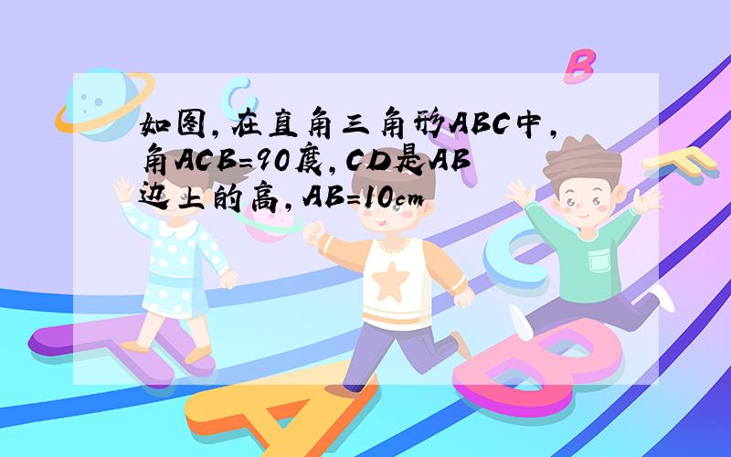 如图,在直角三角形ABC中,角ACB=90度,CD是AB边上的高,AB=10cm