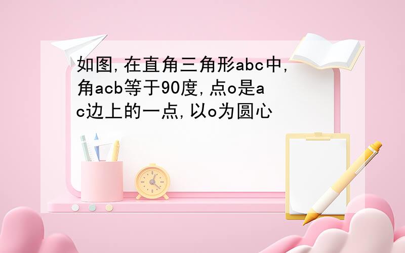 如图,在直角三角形abc中,角acb等于90度,点o是ac边上的一点,以o为圆心