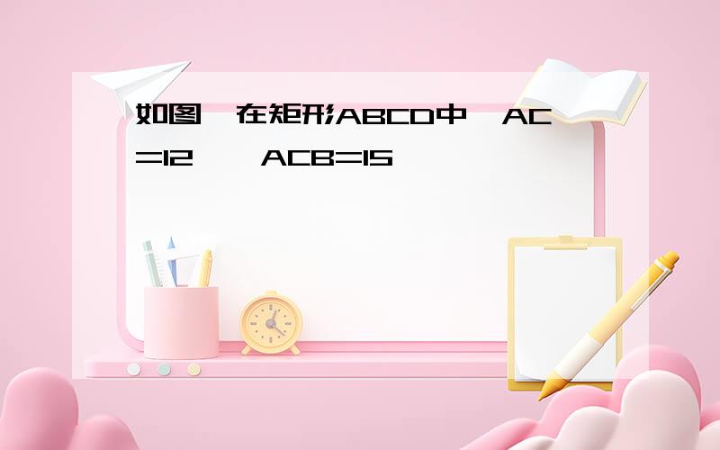 如图,在矩形ABCD中,AC=12,∠ACB=15°