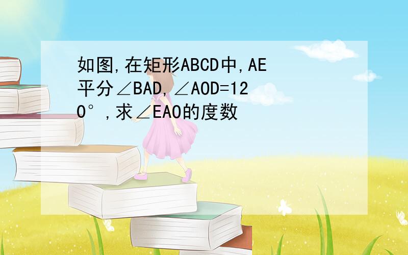 如图,在矩形ABCD中,AE平分∠BAD,∠AOD=120°,求∠EAO的度数