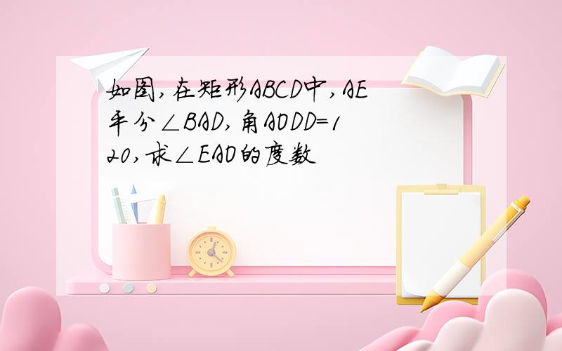 如图,在矩形ABCD中,AE平分∠BAD,角AODD=120,求∠EAO的度数