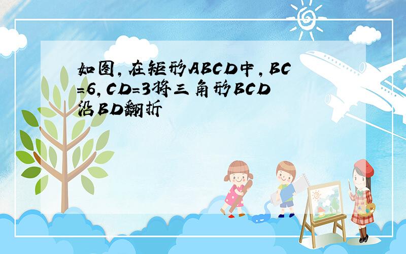 如图,在矩形ABCD中,BC=6,CD=3将三角形BCD沿BD翻折