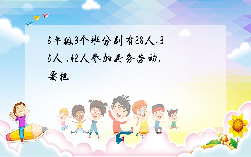 5年级3个班分别有28人,35人 ,42人参加义务劳动,要把