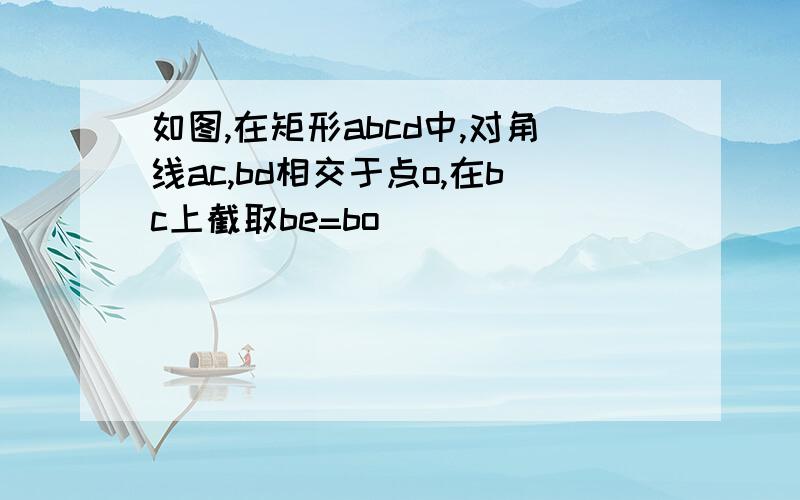 如图,在矩形abcd中,对角线ac,bd相交于点o,在bc上截取be=bo