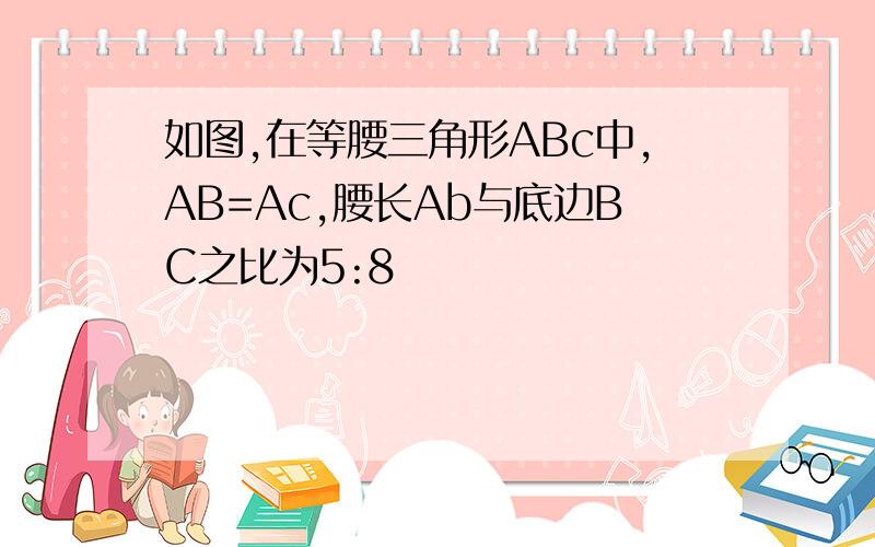 如图,在等腰三角形ABc中,AB=Ac,腰长Ab与底边BC之比为5:8