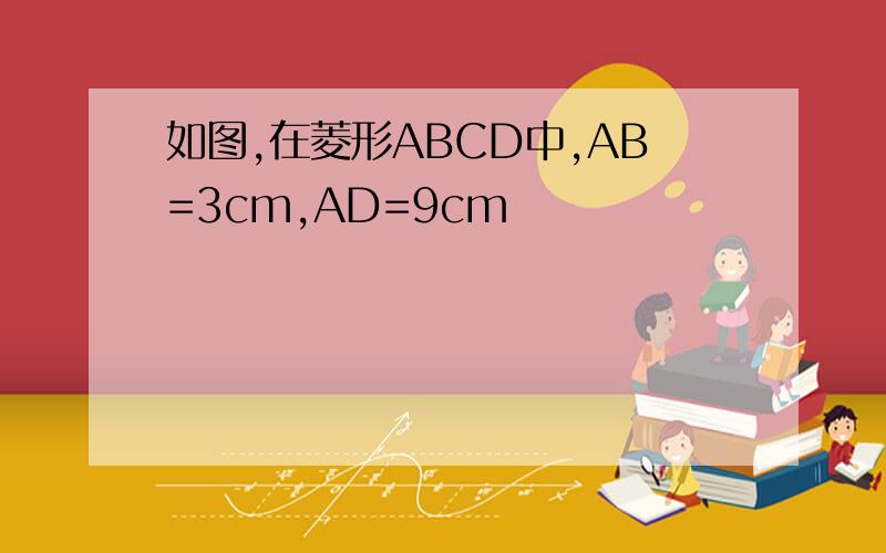 如图,在菱形ABCD中,AB=3cm,AD=9cm