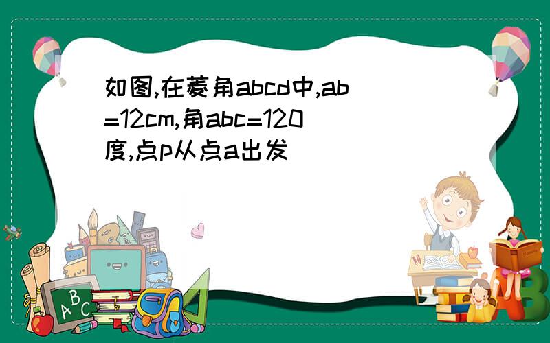 如图,在菱角abcd中,ab=12cm,角abc=120度,点p从点a出发