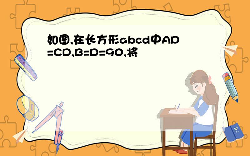 如图,在长方形abcd中AD=CD,B=D=90,将