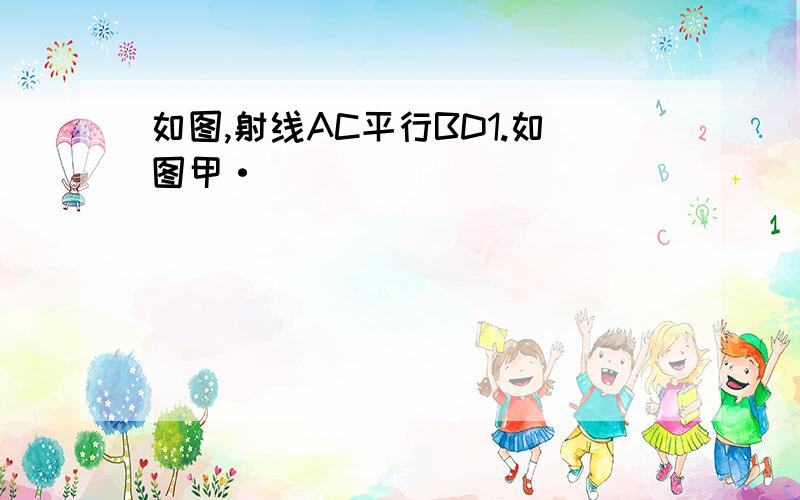 如图,射线AC平行BD1.如图甲·