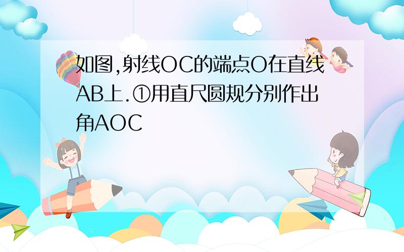 如图,射线OC的端点O在直线AB上.①用直尺圆规分别作出角AOC