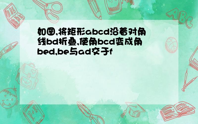 如图,将矩形abcd沿着对角线bd折叠,使角bcd变成角bed,be与ad交于f