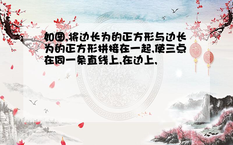 如图,将边长为的正方形与边长为的正方形拼接在一起,使三点在同一条直线上,在边上,