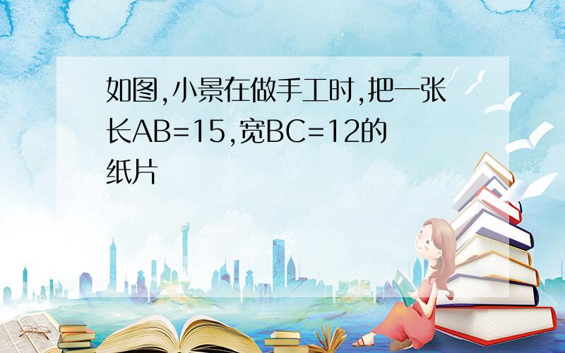 如图,小景在做手工时,把一张长AB=15,宽BC=12的纸片