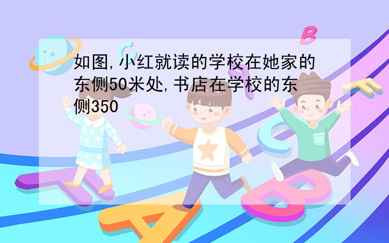 如图,小红就读的学校在她家的东侧50米处,书店在学校的东侧350