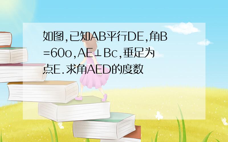 如图,已知AB平行DE,角B=60o,AE⊥Bc,垂足为点E.求角AED的度数