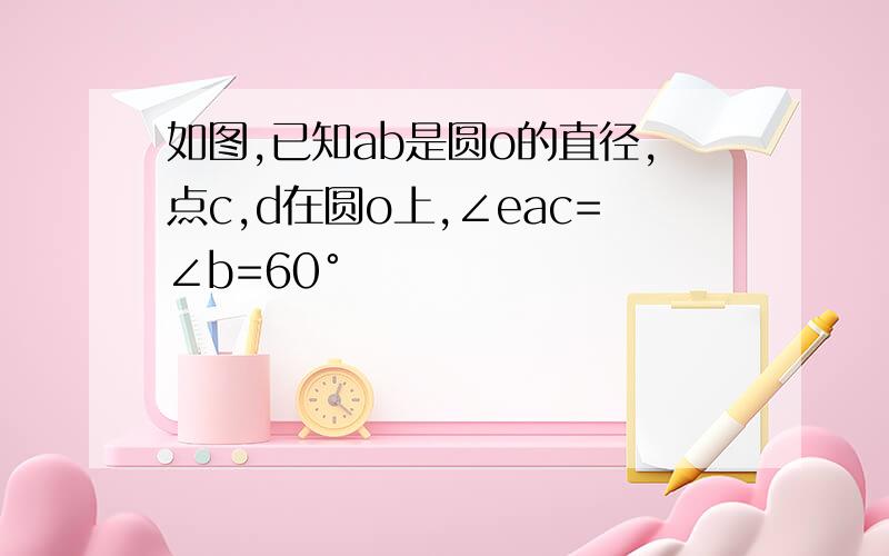 如图,已知ab是圆o的直径,点c,d在圆o上,∠eac=∠b=60°