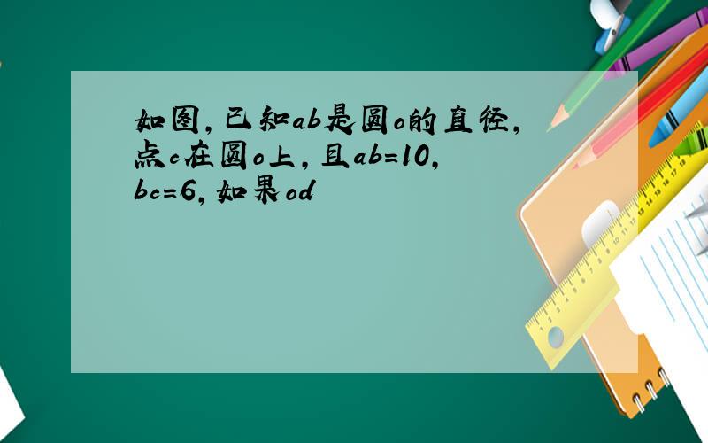 如图,已知ab是圆o的直径,点c在圆o上,且ab=10,bc=6,如果od