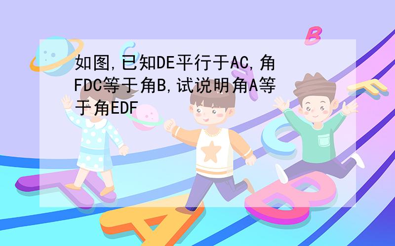 如图,已知DE平行于AC,角FDC等于角B,试说明角A等于角EDF