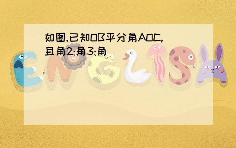 如图,已知OB平分角AOC,且角2:角3:角