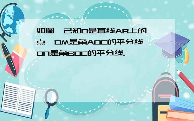 如图,已知O是直线AB上的一点,OM是角AOC的平分线,ON是角BOC的平分线.