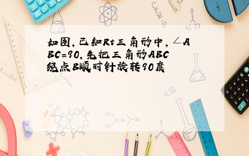 如图,已知Rt三角形中,∠ABC=90,先把三角形ABC绕点B顺时针旋转90度