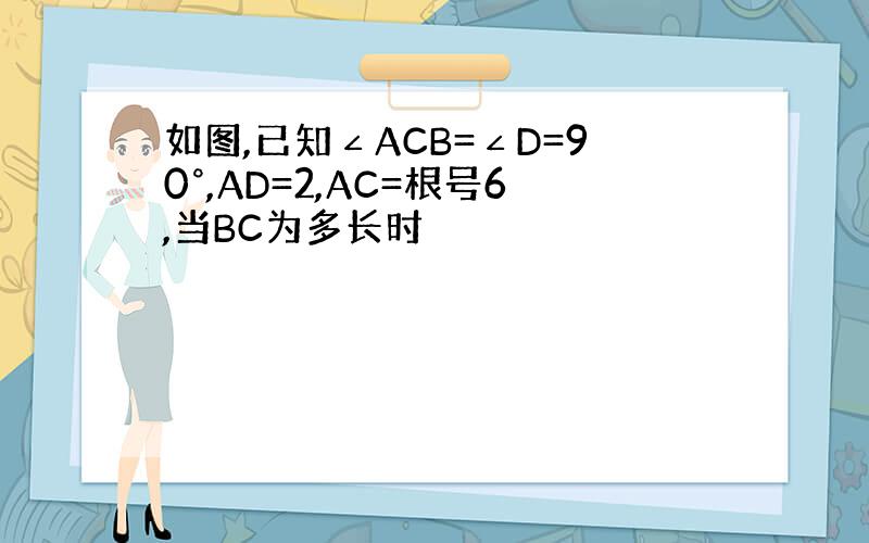 如图,已知∠ACB=∠D=90°,AD=2,AC=根号6,当BC为多长时