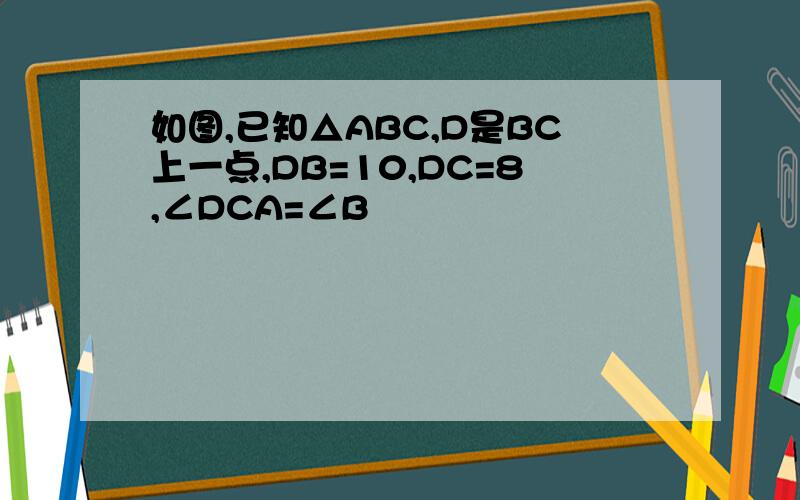 如图,已知△ABC,D是BC上一点,DB=10,DC=8,∠DCA=∠B