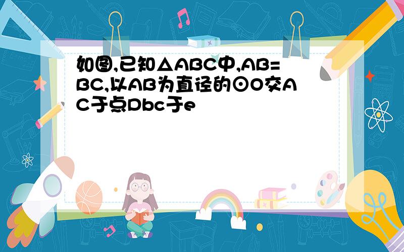 如图,已知△ABC中,AB=BC,以AB为直径的⊙O交AC于点Dbc于e