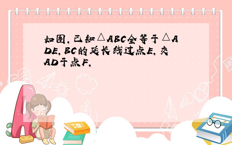 如图,已知△ABC全等于△ADE,BC的延长线过点E,交AD于点F,