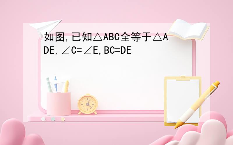 如图,已知△ABC全等于△ADE,∠C=∠E,BC=DE