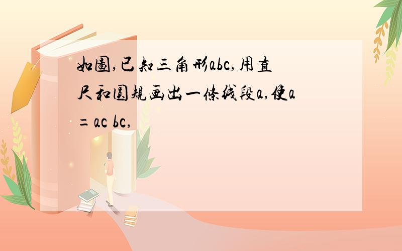 如图,已知三角形abc,用直尺和圆规画出一条线段a,使a=ac bc,