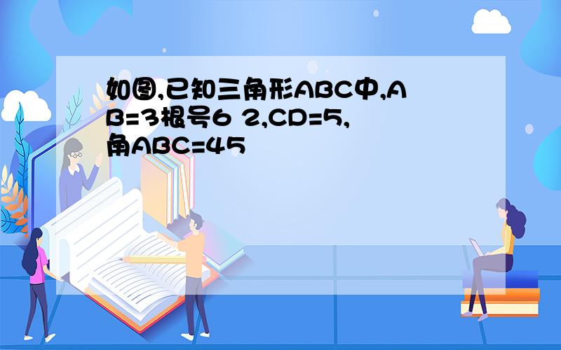 如图,已知三角形ABC中,AB=3根号6 2,CD=5,角ABC=45