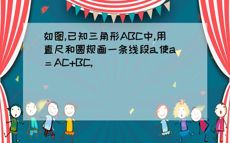 如图,已知三角形ABC中,用直尺和圆规画一条线段a.使a＝AC+BC,